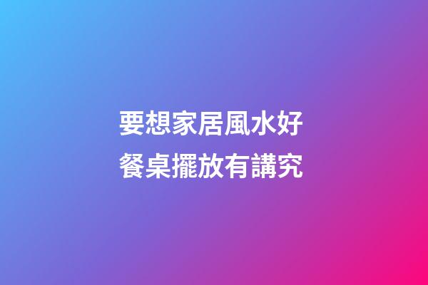 要想家居風水好 餐桌擺放有講究
